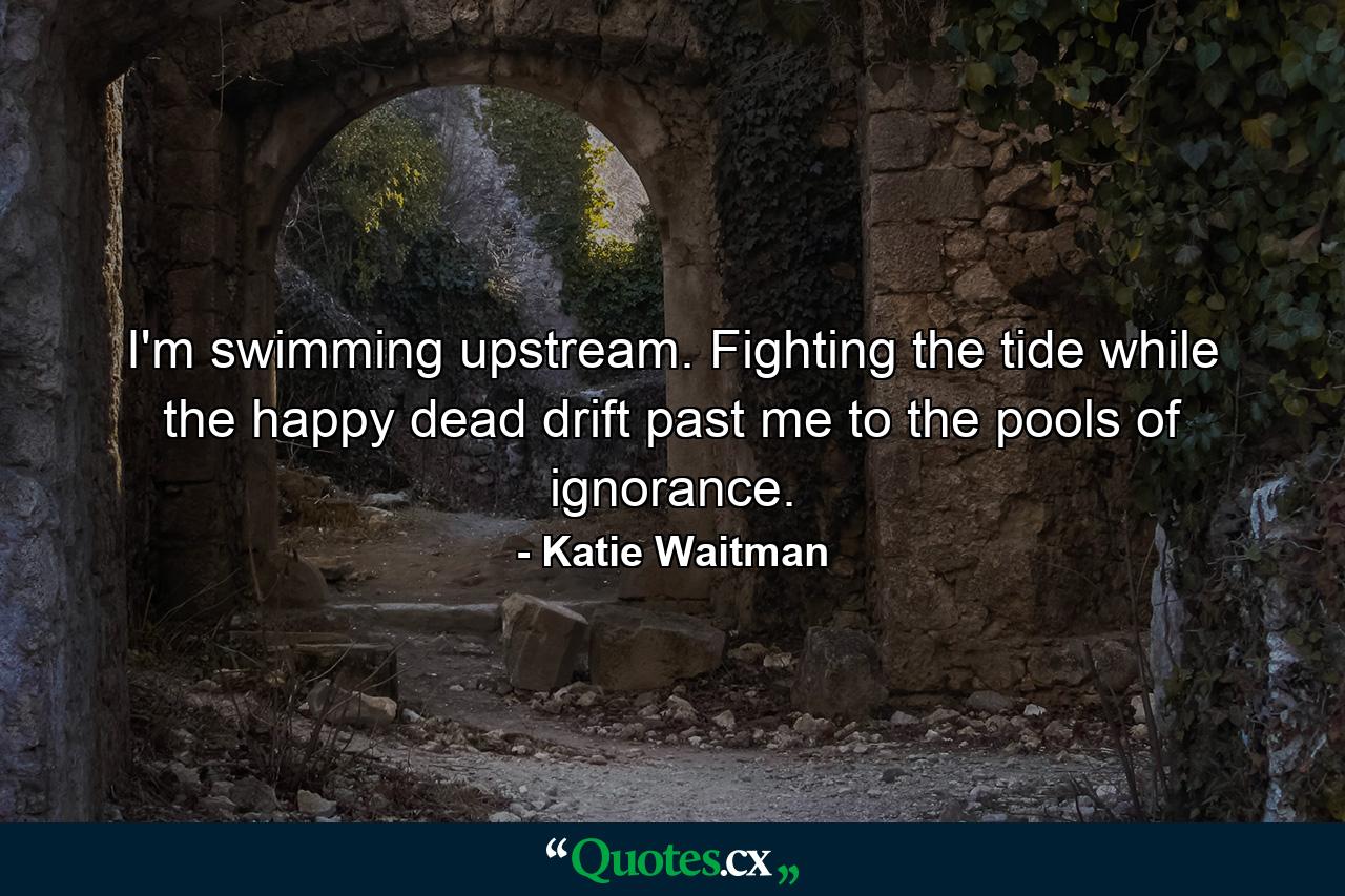 I'm swimming upstream. Fighting the tide while the happy dead drift past me to the pools of ignorance. - Quote by Katie Waitman