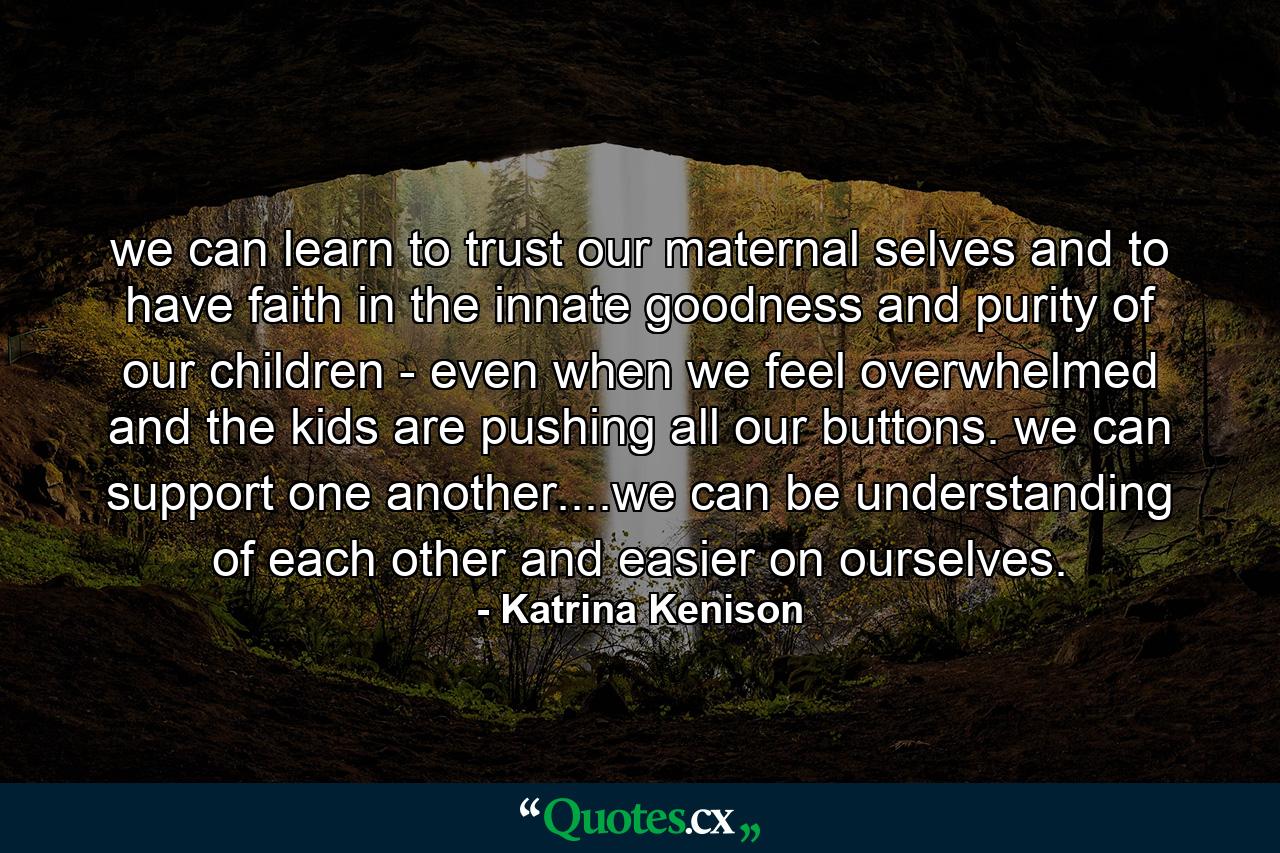 we can learn to trust our maternal selves and to have faith in the innate goodness and purity of our children - even when we feel overwhelmed and the kids are pushing all our buttons. we can support one another....we can be understanding of each other and easier on ourselves. - Quote by Katrina Kenison