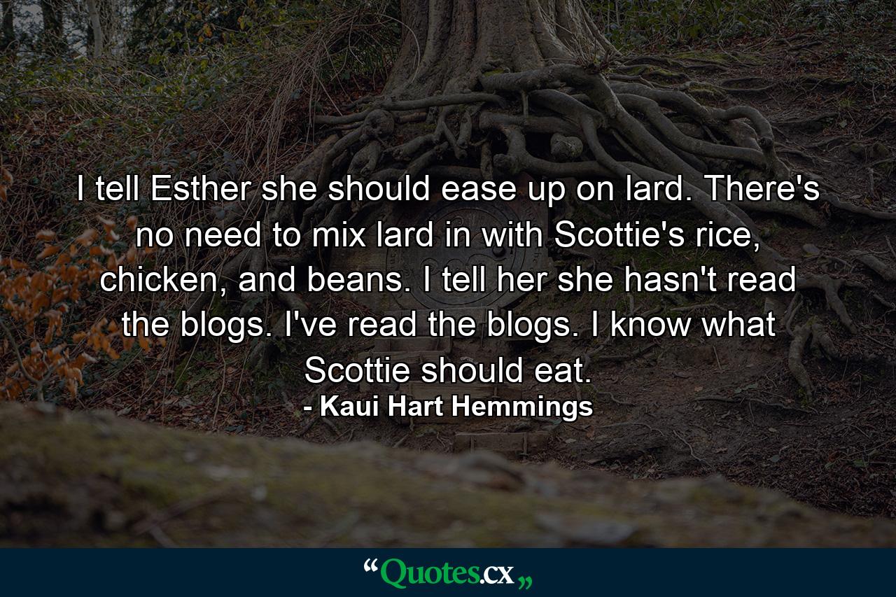 I tell Esther she should ease up on lard. There's no need to mix lard in with Scottie's rice, chicken, and beans. I tell her she hasn't read the blogs. I've read the blogs. I know what Scottie should eat. - Quote by Kaui Hart Hemmings