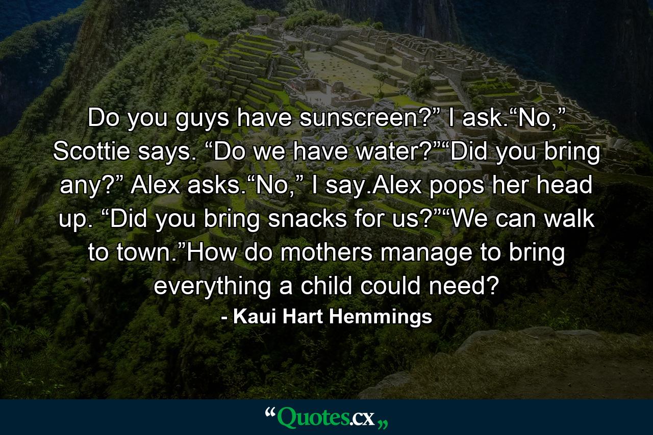 Do you guys have sunscreen?” I ask.“No,” Scottie says. “Do we have water?”“Did you bring any?” Alex asks.“No,” I say.Alex pops her head up. “Did you bring snacks for us?”“We can walk to town.”How do mothers manage to bring everything a child could need? - Quote by Kaui Hart Hemmings