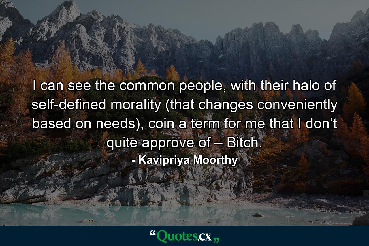 I can see the common people, with their halo of self-defined morality (that changes conveniently based on needs), coin a term for me that I don’t quite approve of – Bitch. - Quote by Kavipriya Moorthy