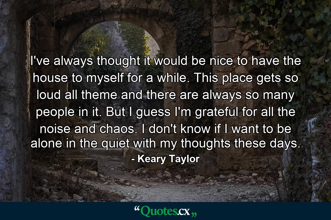 I've always thought it would be nice to have the house to myself for a while. This place gets so loud all theme and there are always so many people in it. But I guess I'm grateful for all the noise and chaos. I don't know if I want to be alone in the quiet with my thoughts these days. - Quote by Keary Taylor