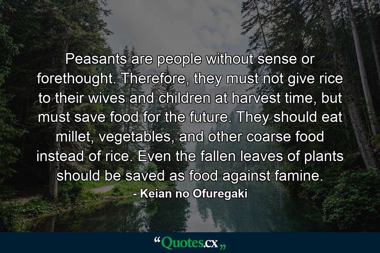 Peasants are people without sense or forethought. Therefore, they must not give rice to their wives and children at harvest time, but must save food for the future. They should eat millet, vegetables, and other coarse food instead of rice. Even the fallen leaves of plants should be saved as food against famine. - Quote by Keian no Ofuregaki