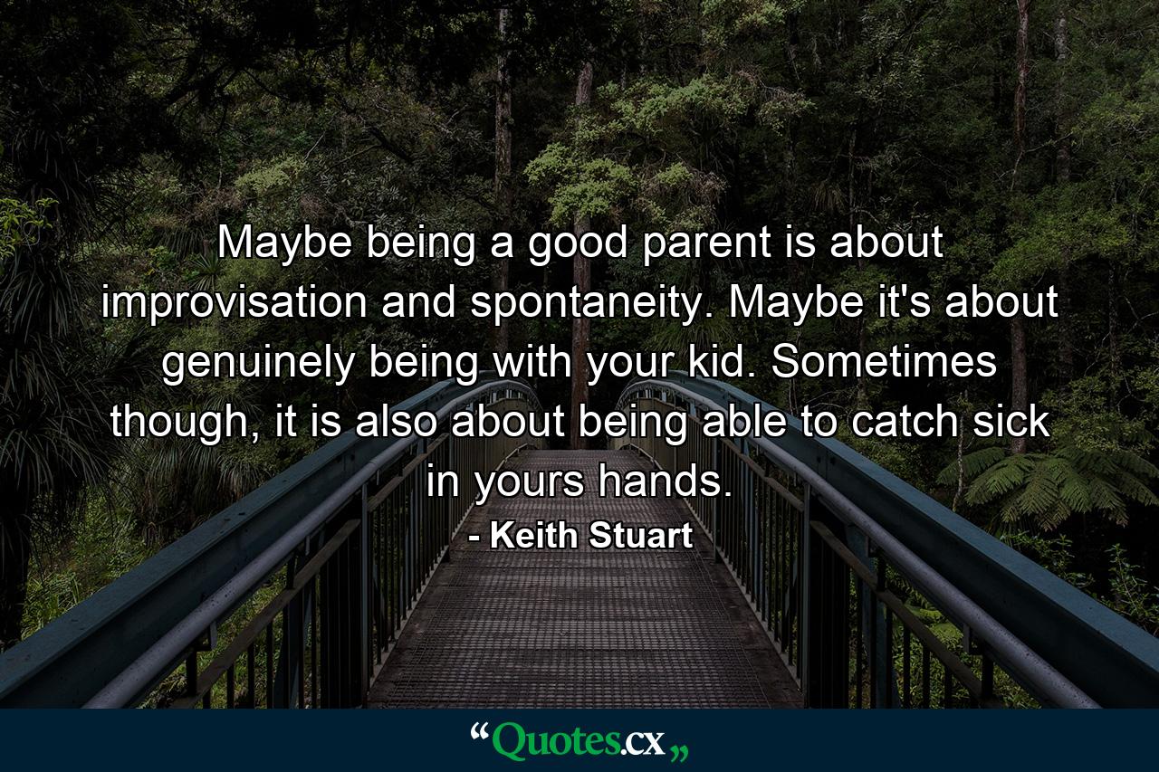 Maybe being a good parent is about improvisation and spontaneity. Maybe it's about genuinely being with your kid. Sometimes though, it is also about being able to catch sick in yours hands. - Quote by Keith Stuart