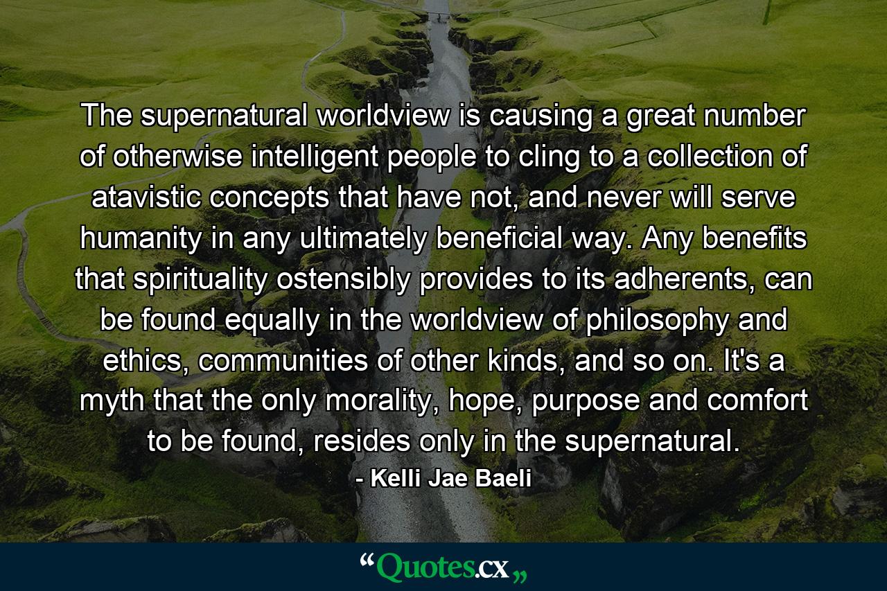 The supernatural worldview is causing a great number of otherwise intelligent people to cling to a collection of atavistic concepts that have not, and never will serve humanity in any ultimately beneficial way. Any benefits that spirituality ostensibly provides to its adherents, can be found equally in the worldview of philosophy and ethics, communities of other kinds, and so on. It's a myth that the only morality, hope, purpose and comfort to be found, resides only in the supernatural. - Quote by Kelli Jae Baeli