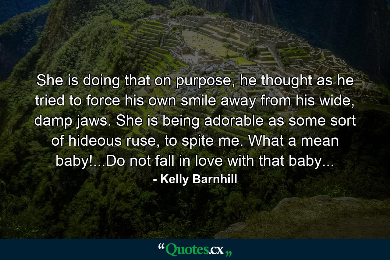 She is doing that on purpose, he thought as he tried to force his own smile away from his wide, damp jaws. She is being adorable as some sort of hideous ruse, to spite me. What a mean baby!...Do not fall in love with that baby... - Quote by Kelly Barnhill