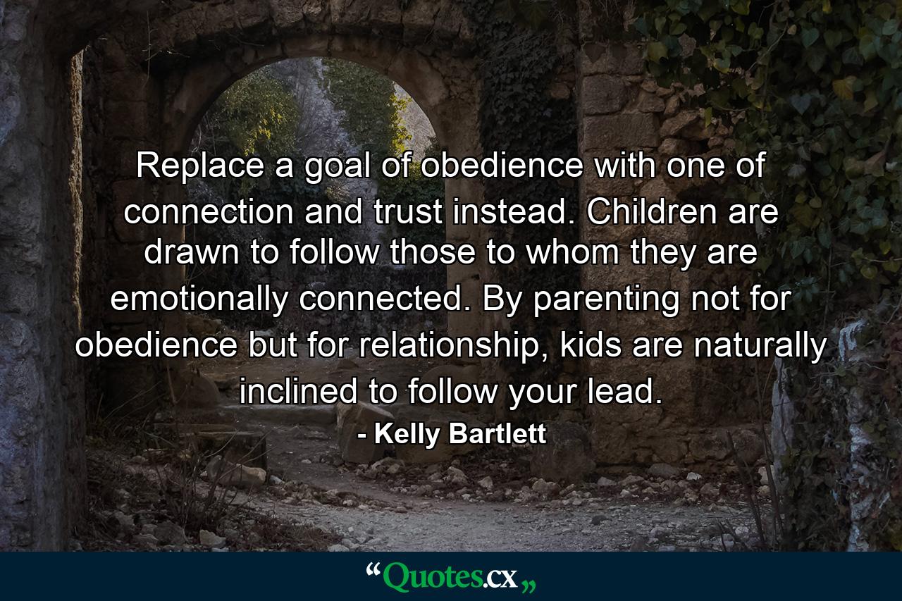 Replace a goal of obedience with one of connection and trust instead. Children are drawn to follow those to whom they are emotionally connected. By parenting not for obedience but for relationship, kids are naturally inclined to follow your lead. - Quote by Kelly Bartlett