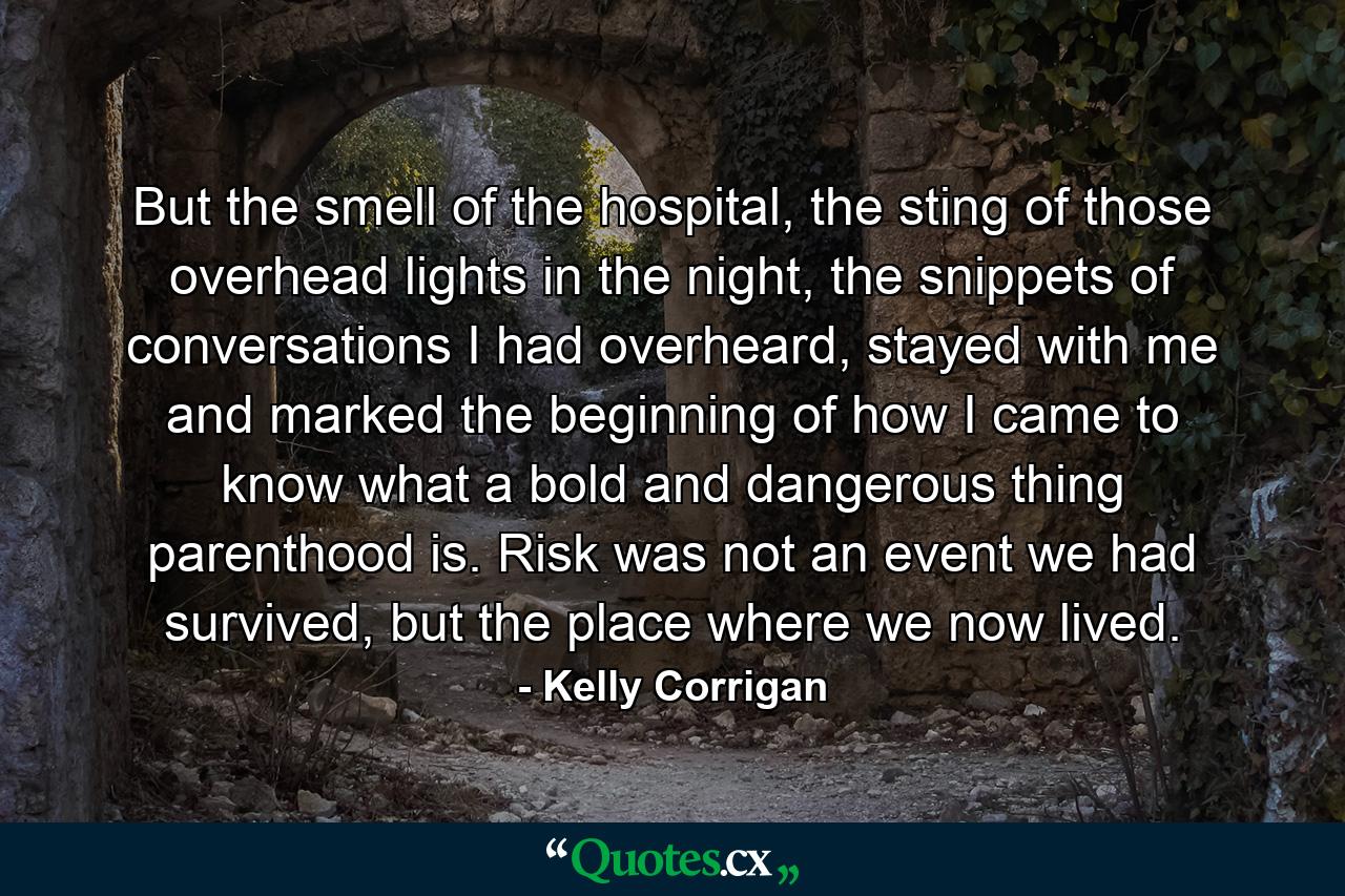 But the smell of the hospital, the sting of those overhead lights in the night, the snippets of conversations I had overheard, stayed with me and marked the beginning of how I came to know what a bold and dangerous thing parenthood is. Risk was not an event we had survived, but the place where we now lived. - Quote by Kelly Corrigan