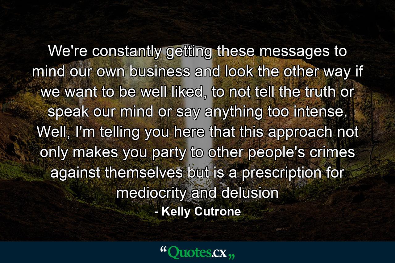 We're constantly getting these messages to mind our own business and look the other way if we want to be well liked, to not tell the truth or speak our mind or say anything too intense. Well, I'm telling you here that this approach not only makes you party to other people's crimes against themselves but is a prescription for mediocrity and delusion - Quote by Kelly Cutrone