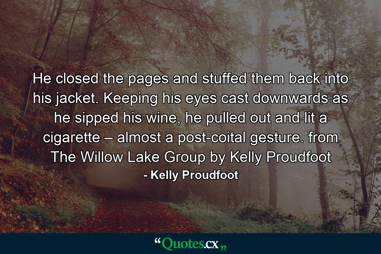 He closed the pages and stuffed them back into his jacket. Keeping his eyes cast downwards as he sipped his wine, he pulled out and lit a cigarette – almost a post-coital gesture. from The Willow Lake Group by Kelly Proudfoot - Quote by Kelly Proudfoot