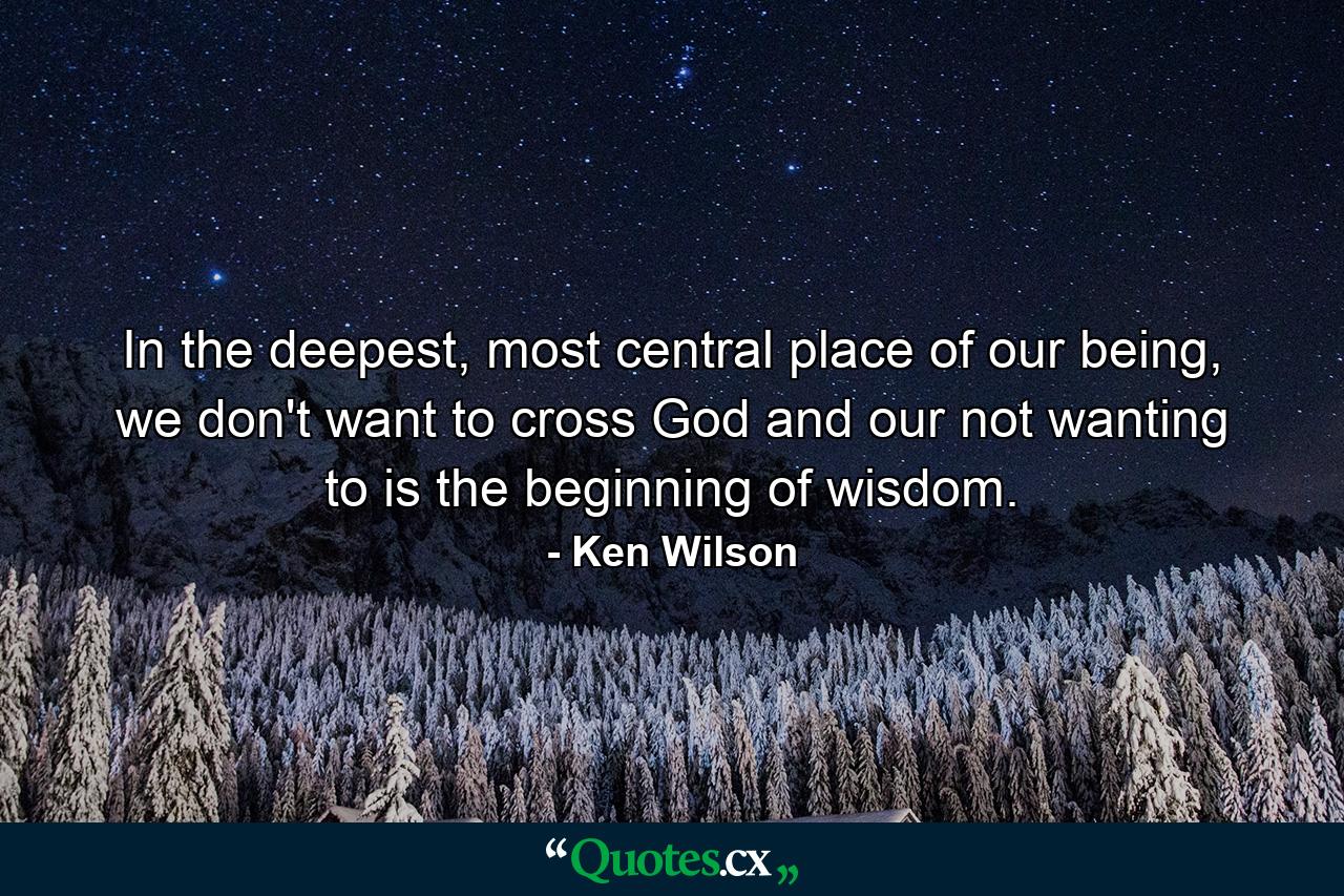 In the deepest, most central place of our being, we don't want to cross God and our not wanting to is the beginning of wisdom. - Quote by Ken Wilson