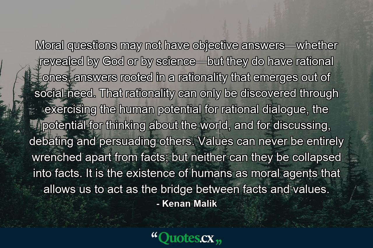 Moral questions may not have objective answers—whether revealed by God or by science—but they do have rational ones, answers rooted in a rationality that emerges out of social need. That rationality can only be discovered through exercising the human potential for rational dialogue, the potential for thinking about the world, and for discussing, debating and persuading others. Values can never be entirely wrenched apart from facts; but neither can they be collapsed into facts. It is the existence of humans as moral agents that allows us to act as the bridge between facts and values. - Quote by Kenan Malik