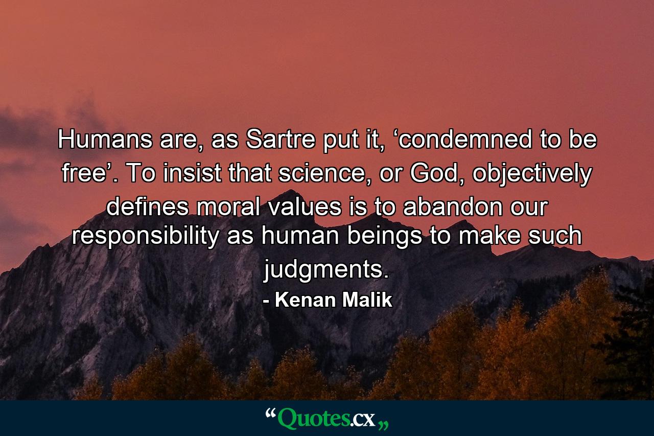 Humans are, as Sartre put it, ‘condemned to be free’. To insist that science, or God, objectively defines moral values is to abandon our responsibility as human beings to make such judgments. - Quote by Kenan Malik