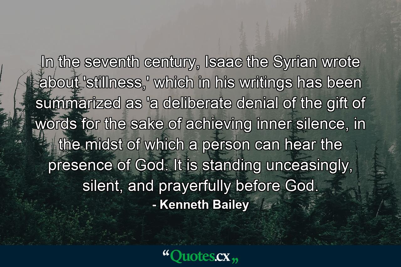 In the seventh century, Isaac the Syrian wrote about 'stillness,' which in his writings has been summarized as 'a deliberate denial of the gift of words for the sake of achieving inner silence, in the midst of which a person can hear the presence of God. It is standing unceasingly, silent, and prayerfully before God. - Quote by Kenneth Bailey