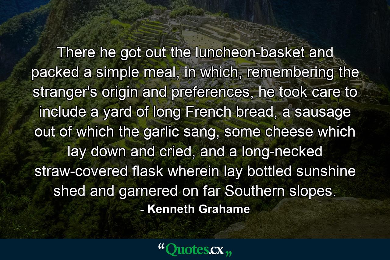 There he got out the luncheon-basket and packed a simple meal, in which, remembering the stranger's origin and preferences, he took care to include a yard of long French bread, a sausage out of which the garlic sang, some cheese which lay down and cried, and a long-necked straw-covered flask wherein lay bottled sunshine shed and garnered on far Southern slopes. - Quote by Kenneth Grahame