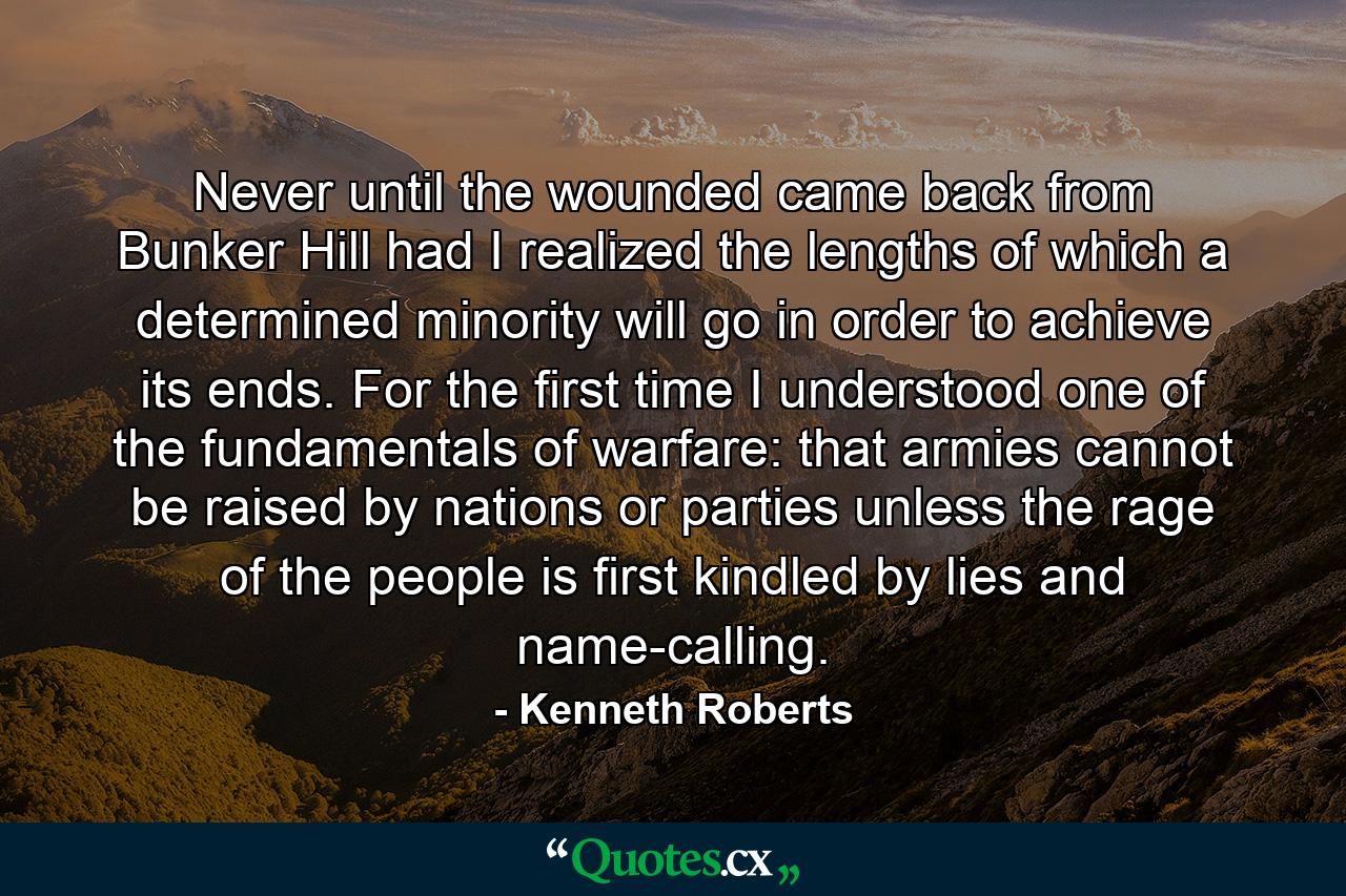 Never until the wounded came back from Bunker Hill had I realized the lengths of which a determined minority will go in order to achieve its ends. For the first time I understood one of the fundamentals of warfare: that armies cannot be raised by nations or parties unless the rage of the people is first kindled by lies and name-calling. - Quote by Kenneth Roberts