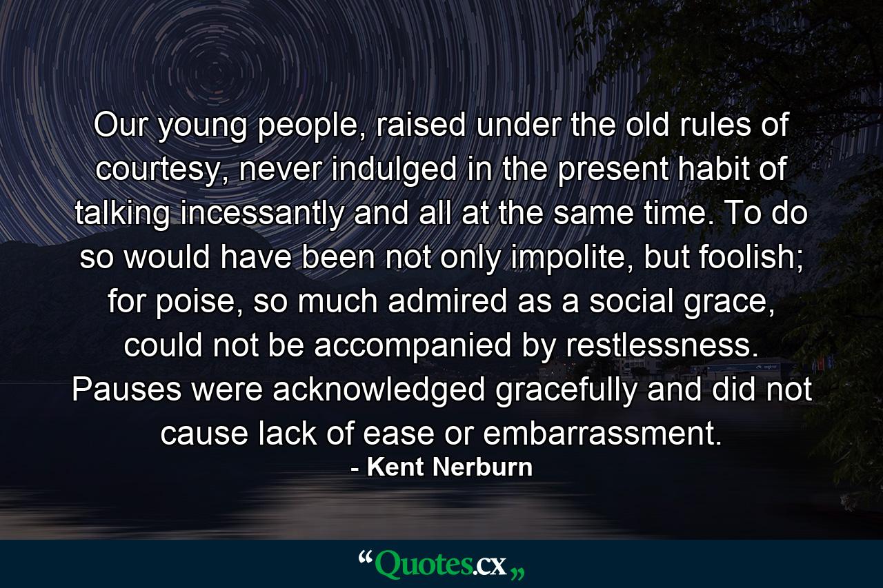 Our young people, raised under the old rules of courtesy, never indulged in the present habit of talking incessantly and all at the same time. To do so would have been not only impolite, but foolish; for poise, so much admired as a social grace, could not be accompanied by restlessness. Pauses were acknowledged gracefully and did not cause lack of ease or embarrassment. - Quote by Kent Nerburn