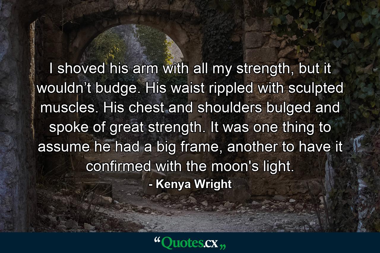 I shoved his arm with all my strength, but it wouldn’t budge. His waist rippled with sculpted muscles. His chest and shoulders bulged and spoke of great strength. It was one thing to assume he had a big frame, another to have it confirmed with the moon's light. - Quote by Kenya Wright