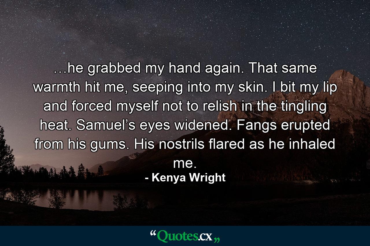 …he grabbed my hand again. That same warmth hit me, seeping into my skin. I bit my lip and forced myself not to relish in the tingling heat. Samuel’s eyes widened. Fangs erupted from his gums. His nostrils flared as he inhaled me. - Quote by Kenya Wright