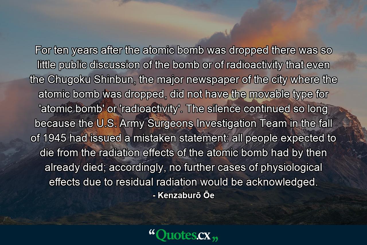 For ten years after the atomic bomb was dropped there was so little public discussion of the bomb or of radioactivity that even the Chugoku Shinbun, the major newspaper of the city where the atomic bomb was dropped, did not have the movable type for 'atomic bomb' or 'radioactivity'. The silence continued so long because the U.S. Army Surgeons Investigation Team in the fall of 1945 had issued a mistaken statement: all people expected to die from the radiation effects of the atomic bomb had by then already died; accordingly, no further cases of physiological effects due to residual radiation would be acknowledged. - Quote by Kenzaburō Ōe