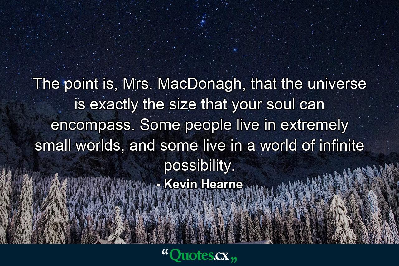 The point is, Mrs. MacDonagh, that the universe is exactly the size that your soul can encompass. Some people live in extremely small worlds, and some live in a world of infinite possibility. - Quote by Kevin Hearne