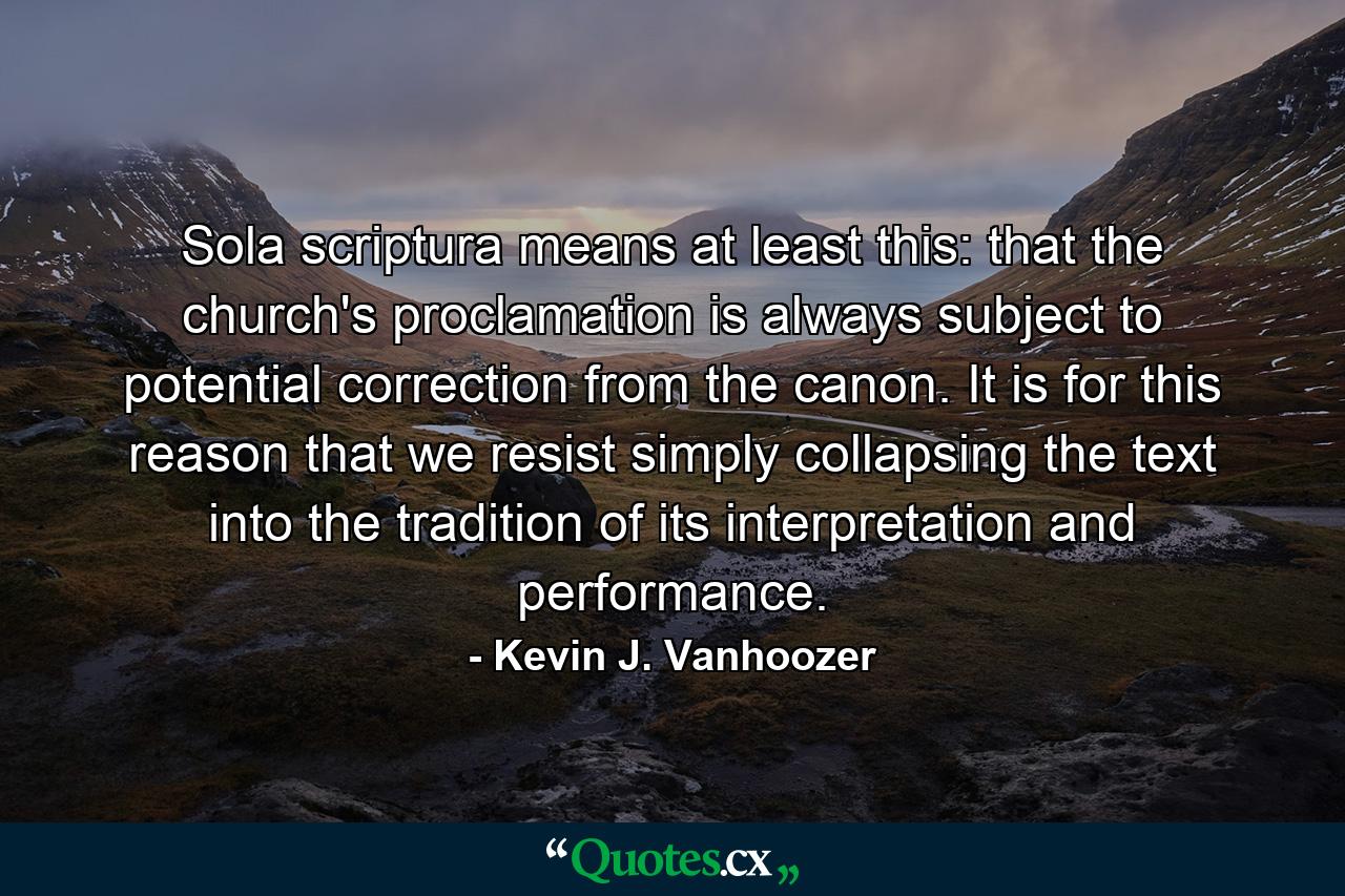 Sola scriptura means at least this: that the church's proclamation is always subject to potential correction from the canon. It is for this reason that we resist simply collapsing the text into the tradition of its interpretation and performance. - Quote by Kevin J. Vanhoozer