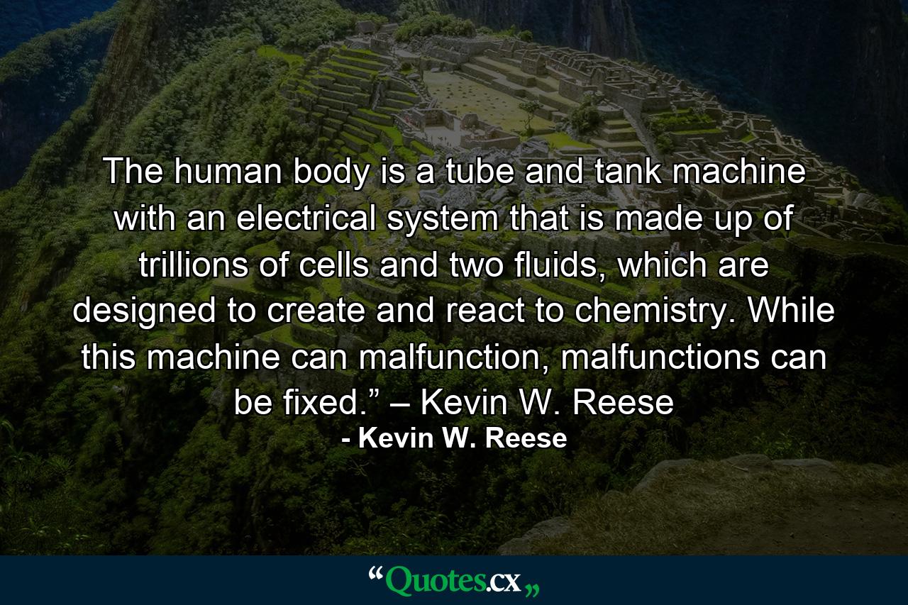 The human body is a tube and tank machine with an electrical system that is made up of trillions of cells and two fluids, which are designed to create and react to chemistry. While this machine can malfunction, malfunctions can be fixed.” – Kevin W. Reese - Quote by Kevin W. Reese