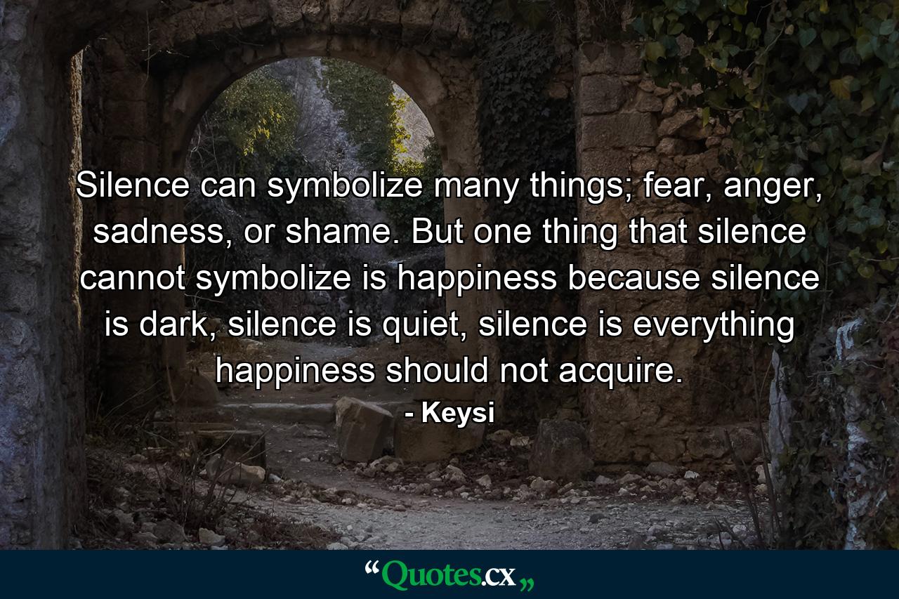 Silence can symbolize many things; fear, anger, sadness, or shame. But one thing that silence cannot symbolize is happiness because silence is dark, silence is quiet, silence is everything happiness should not acquire. - Quote by Keysi