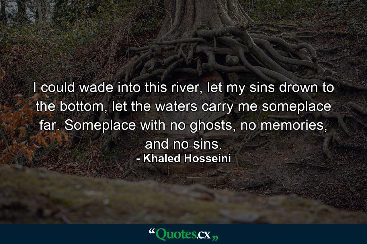 I could wade into this river, let my sins drown to the bottom, let the waters carry me someplace far. Someplace with no ghosts, no memories, and no sins. - Quote by Khaled Hosseini