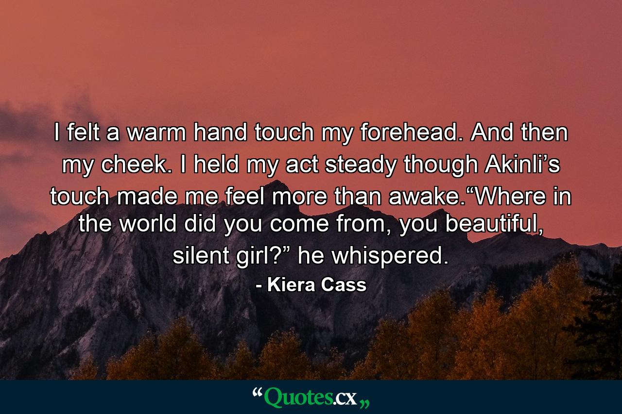 I felt a warm hand touch my forehead. And then my cheek. I held my act steady though Akinli’s touch made me feel more than awake.“Where in the world did you come from, you beautiful, silent girl?” he whispered. - Quote by Kiera Cass