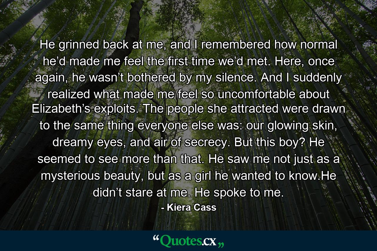 He grinned back at me, and I remembered how normal he’d made me feel the first time we’d met. Here, once again, he wasn’t bothered by my silence. And I suddenly realized what made me feel so uncomfortable about Elizabeth’s exploits. The people she attracted were drawn to the same thing everyone else was: our glowing skin, dreamy eyes, and air of secrecy. But this boy? He seemed to see more than that. He saw me not just as a mysterious beauty, but as a girl he wanted to know.He didn’t stare at me. He spoke to me. - Quote by Kiera Cass