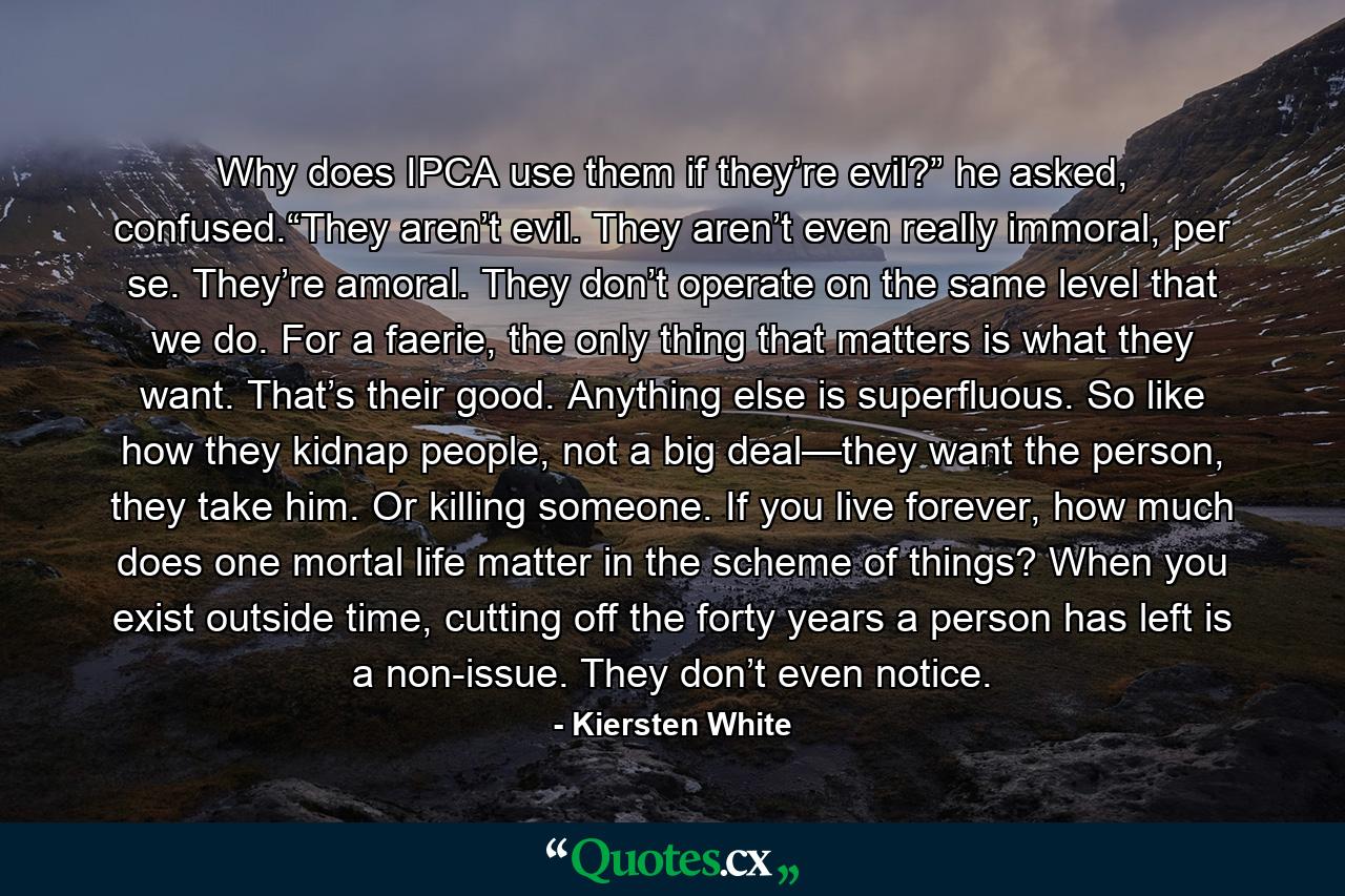 Why does IPCA use them if they’re evil?” he asked, confused.“They aren’t evil. They aren’t even really immoral, per se. They’re amoral. They don’t operate on the same level that we do. For a faerie, the only thing that matters is what they want. That’s their good. Anything else is superfluous. So like how they kidnap people, not a big deal—they want the person, they take him. Or killing someone. If you live forever, how much does one mortal life matter in the scheme of things? When you exist outside time, cutting off the forty years a person has left is a non-issue. They don’t even notice. - Quote by Kiersten White