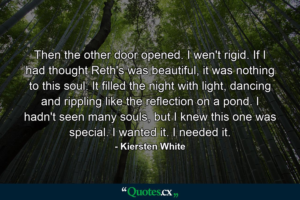 Then the other door opened. I wen't rigid. If I had thought Reth's was beautiful, it was nothing to this soul. It filled the night with light, dancing and rippling like the reflection on a pond. I hadn't seen many souls, but I knew this one was special. I wanted it. I needed it. - Quote by Kiersten White