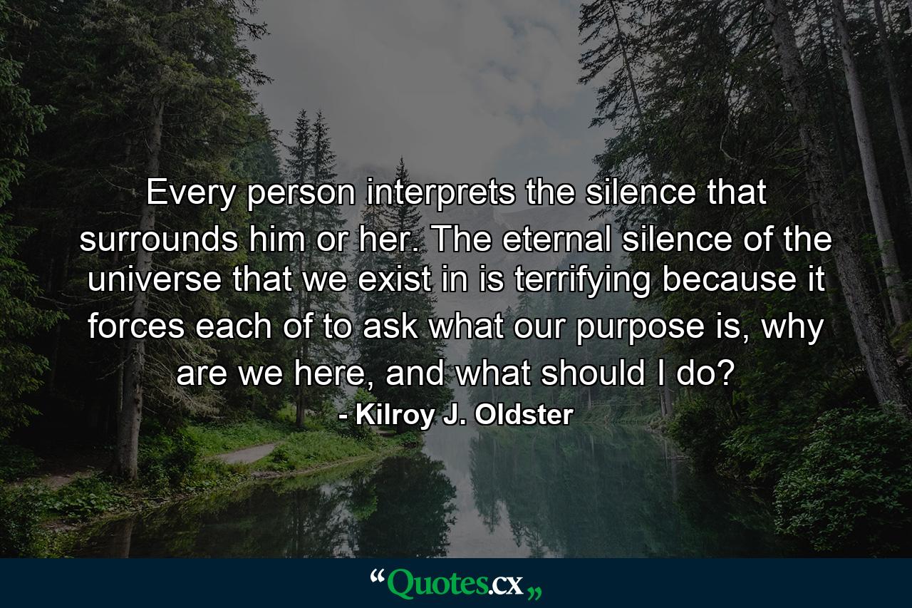 Every person interprets the silence that surrounds him or her. The eternal silence of the universe that we exist in is terrifying because it forces each of to ask what our purpose is, why are we here, and what should I do? - Quote by Kilroy J. Oldster