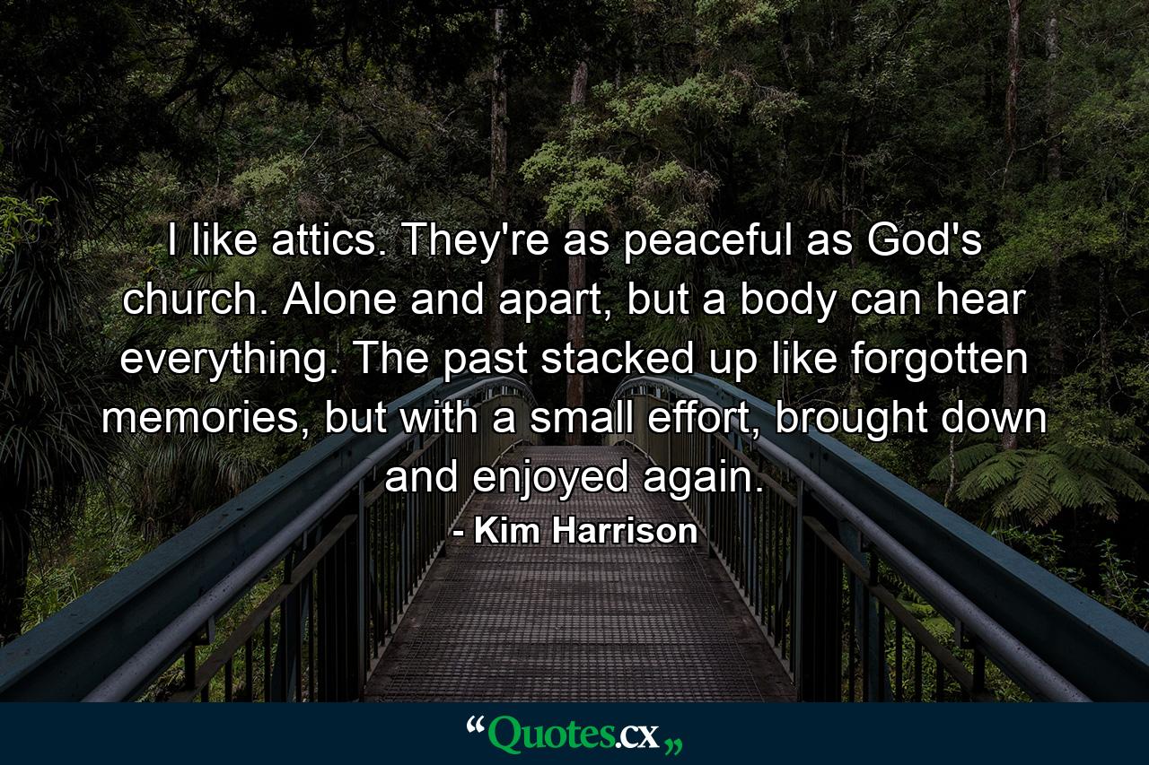 I like attics. They're as peaceful as God's church. Alone and apart, but a body can hear everything. The past stacked up like forgotten memories, but with a small effort, brought down and enjoyed again. - Quote by Kim Harrison