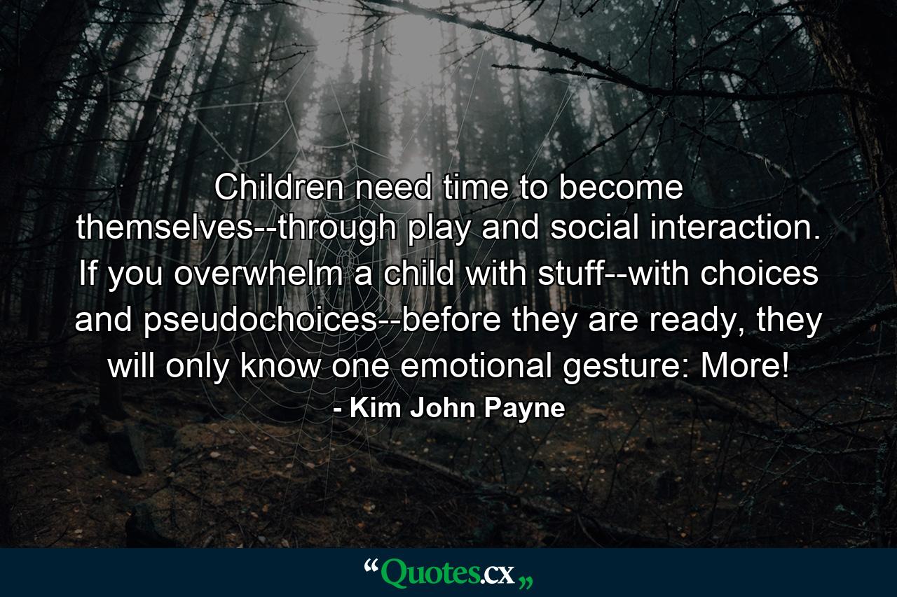 Children need time to become themselves--through play and social interaction. If you overwhelm a child with stuff--with choices and pseudochoices--before they are ready, they will only know one emotional gesture: More! - Quote by Kim John Payne