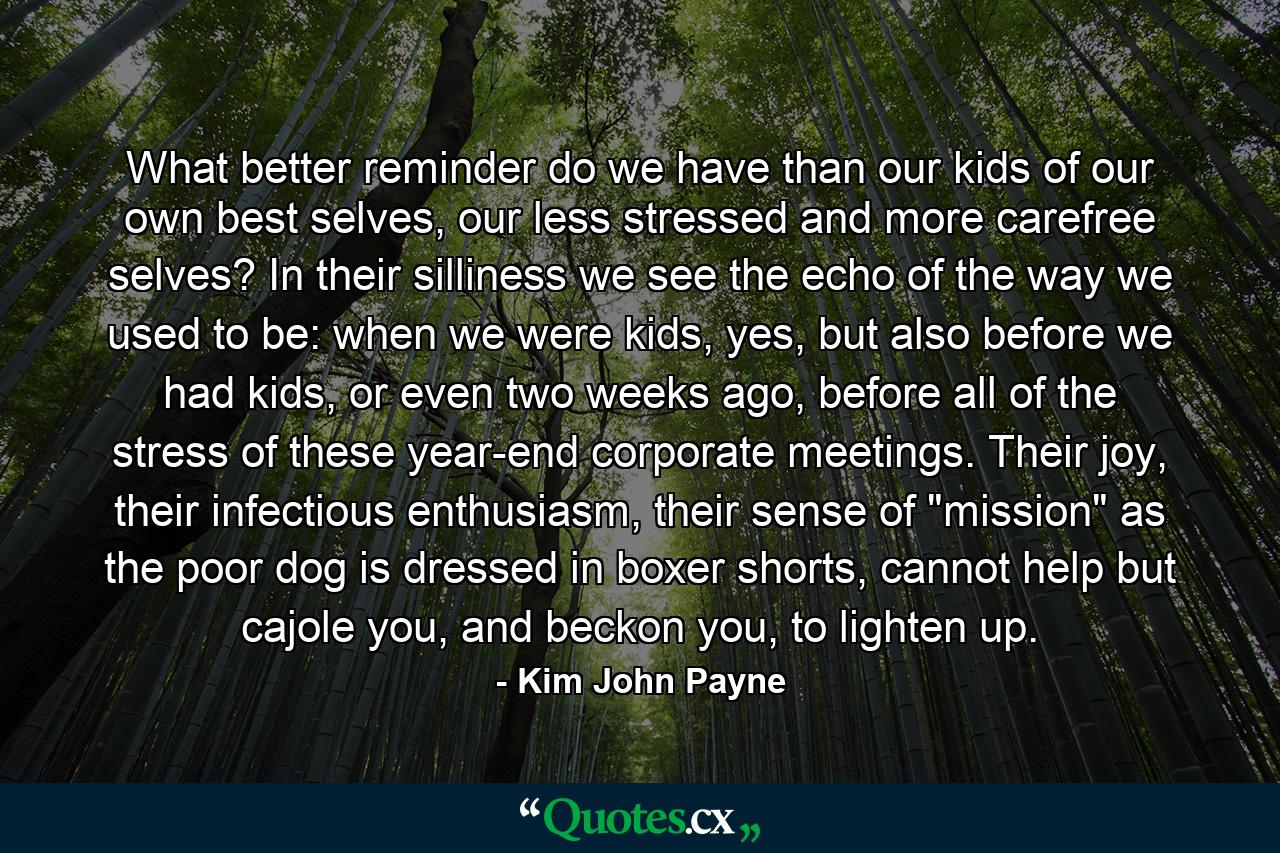 What better reminder do we have than our kids of our own best selves, our less stressed and more carefree selves? In their silliness we see the echo of the way we used to be: when we were kids, yes, but also before we had kids, or even two weeks ago, before all of the stress of these year-end corporate meetings. Their joy, their infectious enthusiasm, their sense of 