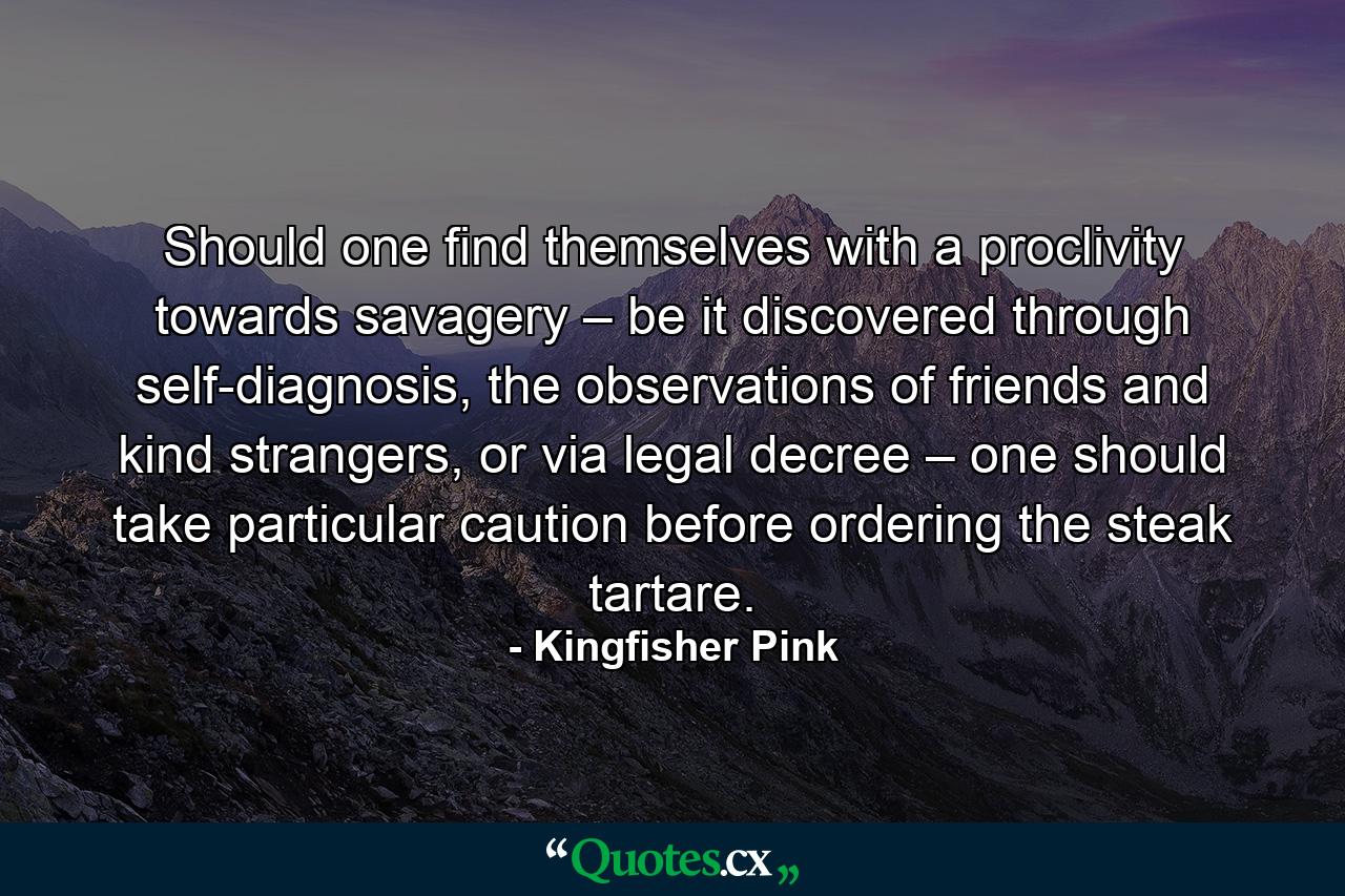 Should one find themselves with a proclivity towards savagery – be it discovered through self-diagnosis, the observations of friends and kind strangers, or via legal decree – one should take particular caution before ordering the steak tartare. - Quote by Kingfisher Pink