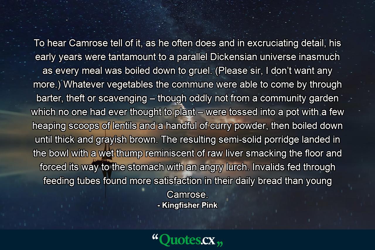 To hear Camrose tell of it, as he often does and in excruciating detail, his early years were tantamount to a parallel Dickensian universe inasmuch as every meal was boiled down to gruel. (Please sir, I don’t want any more.) Whatever vegetables the commune were able to come by through barter, theft or scavenging – though oddly not from a community garden which no one had ever thought to plant – were tossed into a pot with a few heaping scoops of lentils and a handful of curry powder, then boiled down until thick and grayish brown. The resulting semi-solid porridge landed in the bowl with a wet thump reminiscent of raw liver smacking the floor and forced its way to the stomach with an angry lurch. Invalids fed through feeding tubes found more satisfaction in their daily bread than young Camrose. - Quote by Kingfisher Pink