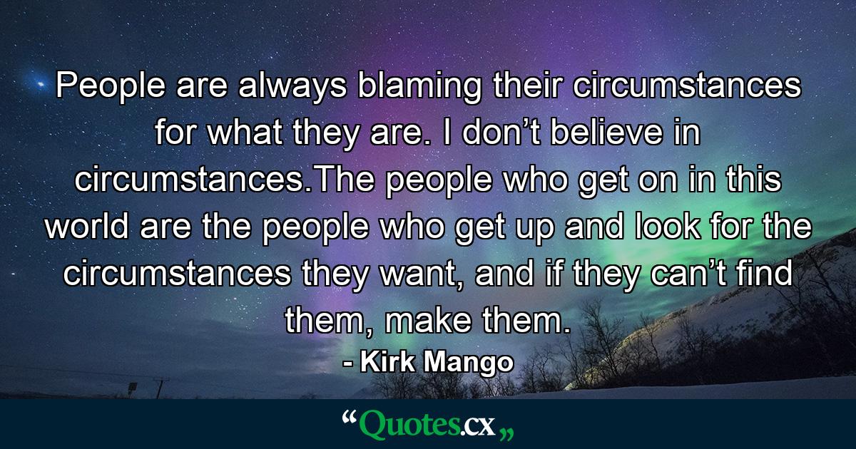 People are always blaming their circumstances for what they are. I don’t believe in circumstances.The people who get on in this world are the people who get up and look for the circumstances they want, and if they can’t find them, make them. - Quote by Kirk Mango