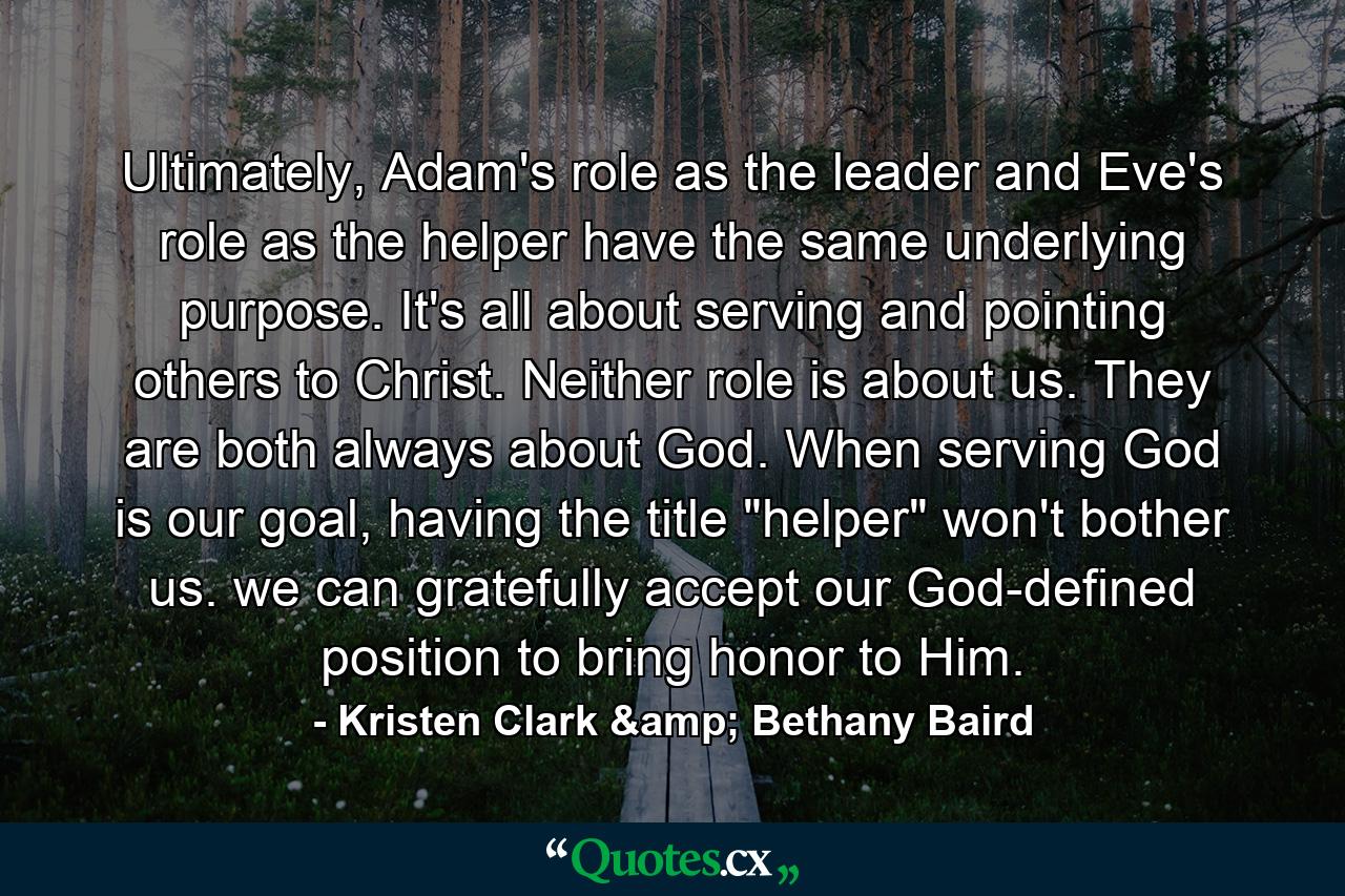 Ultimately, Adam's role as the leader and Eve's role as the helper have the same underlying purpose. It's all about serving and pointing others to Christ. Neither role is about us. They are both always about God. When serving God is our goal, having the title 