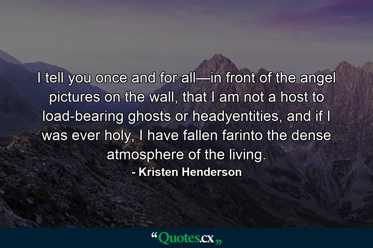 I tell you once and for all—in front of the angel pictures on the wall, that I am not a host to load-bearing ghosts or headyentities, and if I was ever holy, I have fallen farinto the dense atmosphere of the living. - Quote by Kristen Henderson