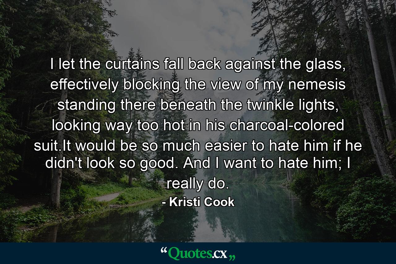 I let the curtains fall back against the glass, effectively blocking the view of my nemesis standing there beneath the twinkle lights, looking way too hot in his charcoal-colored suit.It would be so much easier to hate him if he didn't look so good. And I want to hate him; I really do. - Quote by Kristi Cook