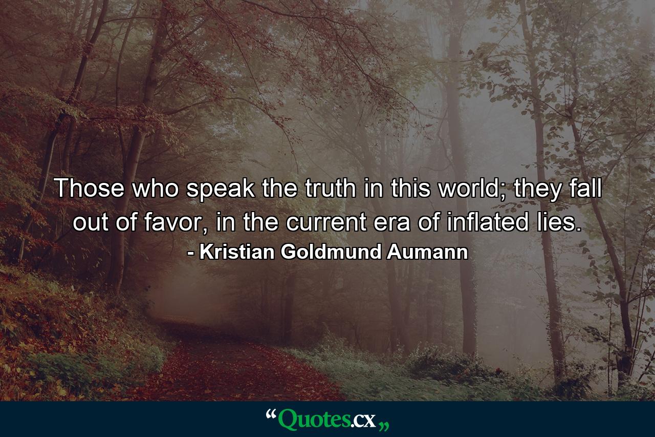 Those who speak the truth in this world; they fall out of favor, in the current era of inflated lies. - Quote by Kristian Goldmund Aumann