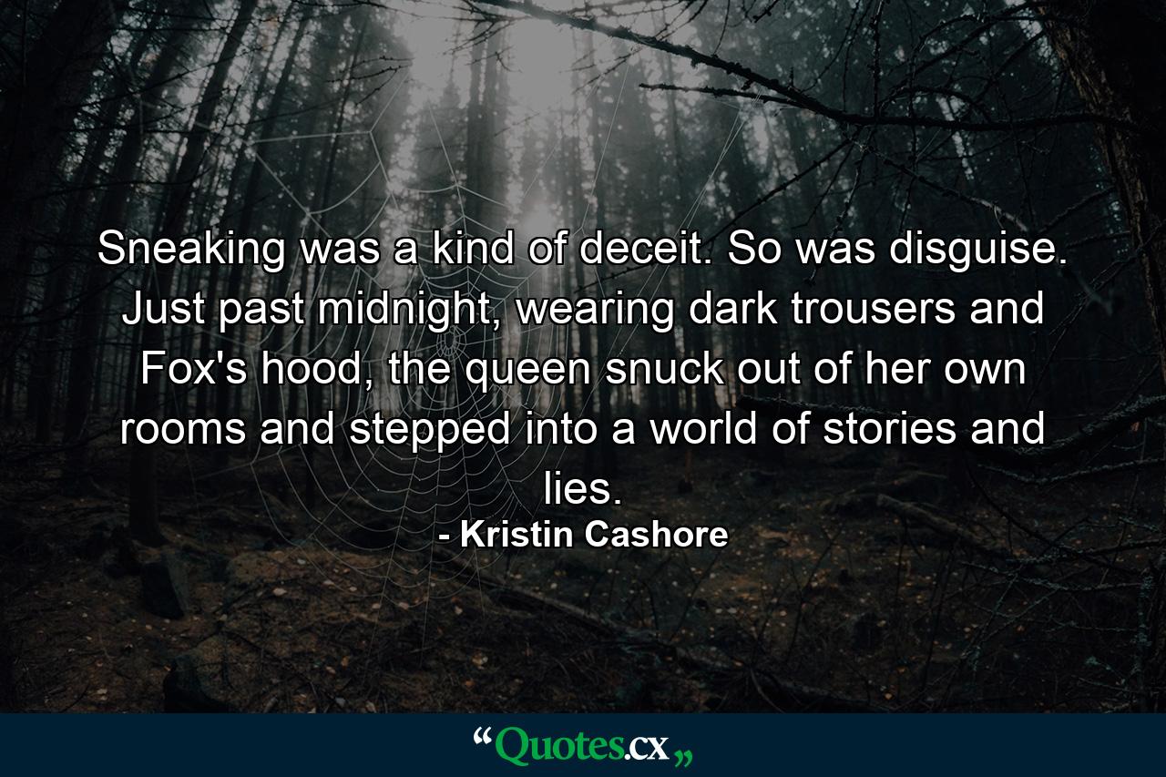 Sneaking was a kind of deceit. So was disguise. Just past midnight, wearing dark trousers and Fox's hood, the queen snuck out of her own rooms and stepped into a world of stories and lies. - Quote by Kristin Cashore