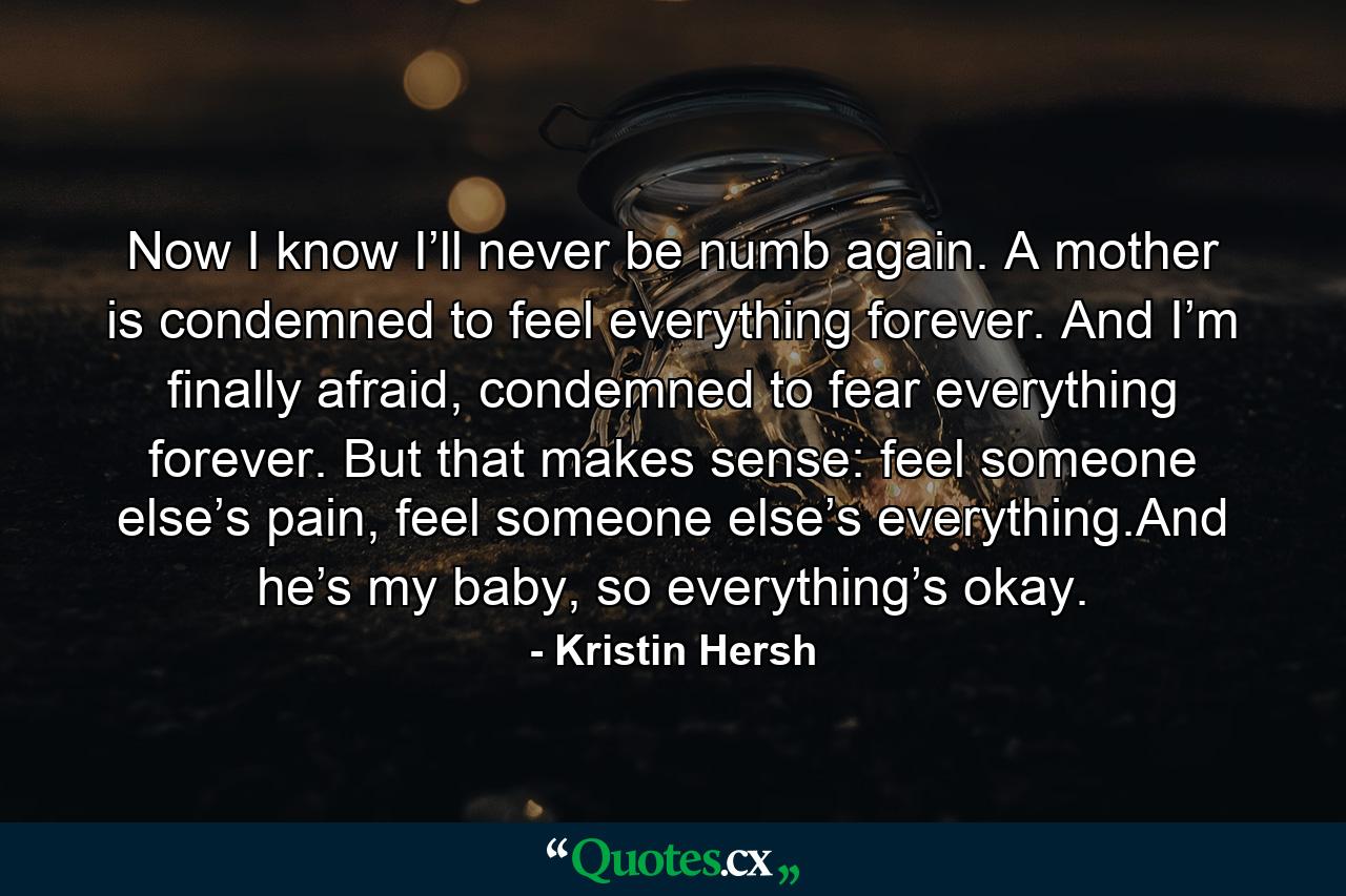 Now I know I’ll never be numb again. A mother is condemned to feel everything forever. And I’m finally afraid, condemned to fear everything forever. But that makes sense: feel someone else’s pain, feel someone else’s everything.And he’s my baby, so everything’s okay. - Quote by Kristin Hersh