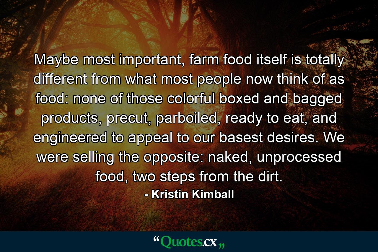 Maybe most important, farm food itself is totally different from what most people now think of as food: none of those colorful boxed and bagged products, precut, parboiled, ready to eat, and engineered to appeal to our basest desires. We were selling the opposite: naked, unprocessed food, two steps from the dirt. - Quote by Kristin Kimball