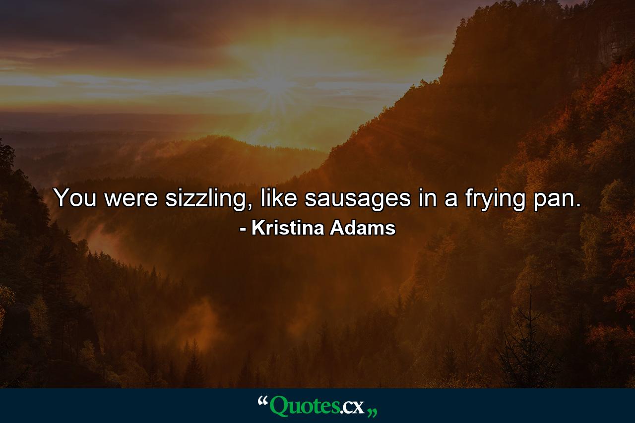 You were sizzling, like sausages in a frying pan. - Quote by Kristina Adams