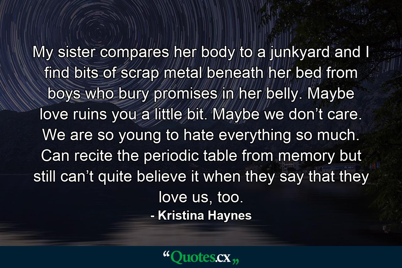 My sister compares her body to a junkyard and I find bits of scrap metal beneath her bed from boys who bury promises in her belly. Maybe love ruins you a little bit. Maybe we don’t care. We are so young to hate everything so much. Can recite the periodic table from memory but still can’t quite believe it when they say that they love us, too. - Quote by Kristina Haynes