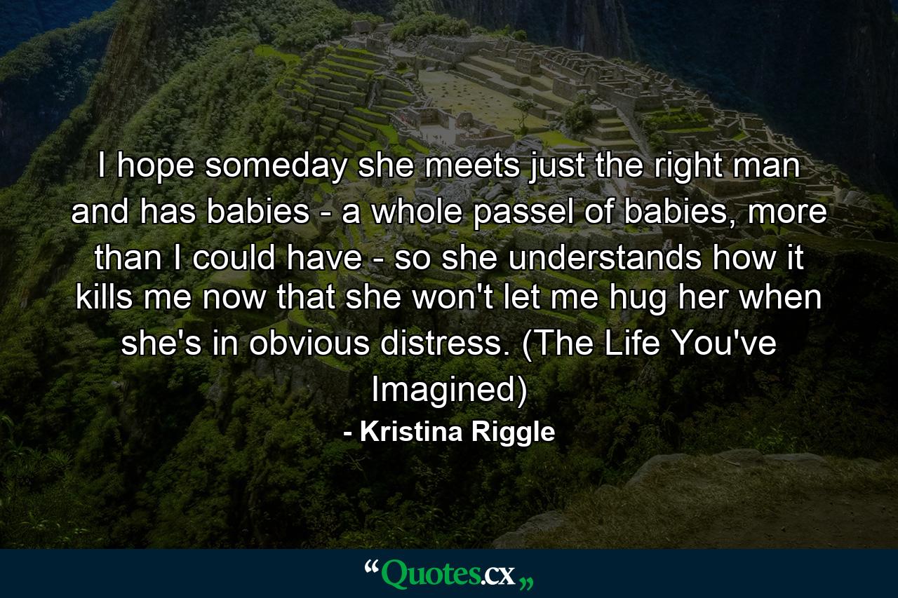 I hope someday she meets just the right man and has babies - a whole passel of babies, more than I could have - so she understands how it kills me now that she won't let me hug her when she's in obvious distress. (The Life You've Imagined) - Quote by Kristina Riggle